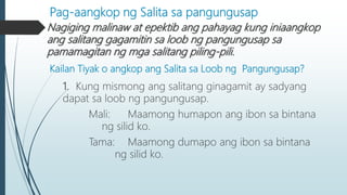 Pag-aangkop ng Salita sa pangungusap
Nagiging malinaw at epektib ang pahayag kung iniaangkop
ang salitang gagamitin sa loob ng pangungusap sa
pamamagitan ng mga salitang piling-pili.
Kailan Tiyak o angkop ang Salita sa Loob ng Pangungusap?
1. Kung mismong ang salitang ginagamit ay sadyang
dapat sa loob ng pangungusap.
Mali: Maamong humapon ang ibon sa bintana
ng silid ko.
Tama: Maamong dumapo ang ibon sa bintana
ng silid ko.
 