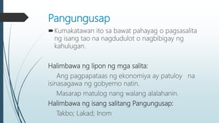 Pangungusap
Kumakatawan ito sa bawat pahayag o pagsasalita
ng isang tao na nagdudulot o nagbibigay ng
kahulugan.
Halimbawa ng lipon ng mga salita:
Ang pagpapataas ng ekonomiya ay patuloy na
isinasagawa ng gobyerno natin.
Masarap matulog nang walang alalahanin.
Halimbawa ng isang salitang Pangungusap:
Takbo; Lakad; Inom
 