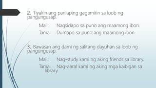 2. Tiyakin ang panlaping gagamitin sa loob ng
pangungusap.
Mali: Nagsidapo sa puno ang maamong ibon.
Tama: Dumapo sa puno ang maamong ibon.
3. Bawasan ang dami ng salitang dayuhan sa loob ng
pangungusap.
Mali: Nag-study kami ng aking friends sa library.
Tama: Nag-aaral kami ng aking mga kaibigan sa
library.
 
