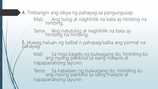4. Timbangin ang ideya ng pahayag sa pangungusap.
Mali: Ang tulog at naghihilik na bata ay himbing na
himbing.
Tama: Ang natutulog at naghihilik na bata ay
himbing na himbing.
5. Huwag haluan ng balbal n pahayag/salita ang pormal na
pahayag.
Mali: Sa mga bagets ng bulwagang ito, hinihiling ko
ang inyong pakikiisa sa isang maayos at
napapanahong layunin.
Tama: Sa kabataan ng bulwagang ito, hinihiling ko
ang inyong pakikiisa sa isang maayos at
napapanahong layunin.
 