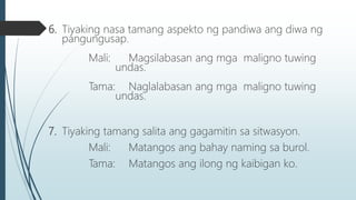 6. Tiyaking nasa tamang aspekto ng pandiwa ang diwa ng
pangungusap.
Mali: Magsilabasan ang mga maligno tuwing
undas.
Tama: Naglalabasan ang mga maligno tuwing
undas.
7. Tiyaking tamang salita ang gagamitin sa sitwasyon.
Mali: Matangos ang bahay naming sa burol.
Tama: Matangos ang ilong ng kaibigan ko.
 
