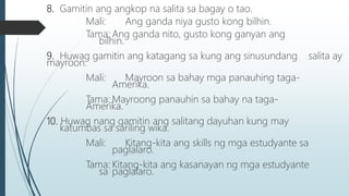 8. Gamitin ang angkop na salita sa bagay o tao.
Mali: Ang ganda niya gusto kong bilhin.
Tama: Ang ganda nito, gusto kong ganyan ang
bilhin.
9. Huwag gamitin ang katagang sa kung ang sinusundang salita ay
mayroon.
Mali: Mayroon sa bahay mga panauhing taga-
Amerika.
Tama: Mayroong panauhin sa bahay na taga-
Amerika.
10. Huwag nang gamitin ang salitang dayuhan kung may
katumbas sa sariling wika.
Mali: Kitang-kita ang skills ng mga estudyante sa
paglalaro.
Tama: Kitang-kita ang kasanayan ng mga estudyante
sa paglalaro.
 