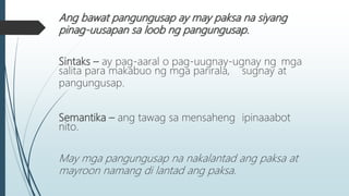 Ang bawat pangungusap ay may paksa na siyang
pinag-uusapan sa loob ng pangungusap.
Sintaks – ay pag-aaral o pag-uugnay-ugnay ng mga
salita para makabuo ng mga parirala, sugnay at
pangungusap.
Semantika – ang tawag sa mensaheng ipinaaabot
nito.
May mga pangungusap na nakalantad ang paksa at
mayroon namang di lantad ang paksa.
 