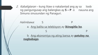 2. Kabaligtaran – kung litaw o nakalantad ang ay sa loob
ng pangungusap ang balangkas ay S – P o nauuna ang
Simuno sinusundan ng Panaguri.
Halimbawa: S P
a. Ang balita sa telebisyon ay ikinagitla ko.
S P
b. Ang ekonomiya ng ating bansa ay patuloy na
nagbabago.
 