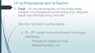 Uri ng Pangungusap ayon sa Kayarian
1. Payak – ito ang pangungusap na may iisang pinag-
uusapan na kumakatawan sa iba’t ibang anyo. Bagamat
payak may inihahatid itong mensahe.
Mga anyo ng payak na pangungusap.
a. PS – PP – payak na simuno at payak na panaguri.
Halimbawa:
Masipag na magaaral si Jose.
Matalinong bata si Jay.
 