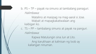 b. PS – TP – payak na simuno at tambalang panaguri.
Halimbawa:
Matalino at masipag na mag-aaral si Jose.
Mabait at mapagkakatiwalaan ang
kaibigan ko.
c. TS – PP – tambalang simuno at payak na panguri.
Halimbawa:
Kapwa Matulungin sina Jun at Lito.
Ang karukhaan at kalinisan ng loob ay
kailangan ninuman.
 