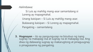 Halimbawa:
Si Luis ay mahilig mang-asar samantalang si
Loreng ay mapagmahal.
Unang kaisipan – Si Luis ay mahilig mang-asar.
Ikalawang kaisipan – Si Loreng ay mapagmahal.
Pangatnig – samantalang
3. Hugnayan – ito ay pangungusap na binubuo ng isang
sugnay na makapag-iisa at sugnay na di makapag-iisa. Ang
diwa ng dalawang sugnay ay makarugtong at pinaguugnay
o pinagsasama ng pangatnig.
 