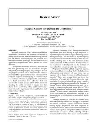 Review Article


                           Myopia: Can Its Progression Be Controlled?
                                                  Yi Pang, PhD, OD1
                                         Dominick M. Maino, OD, MEd, FAAO1
                                             Guoming Zhang, MD, PhD2
                                                  Fan Lu, MD, OD3
                                              1. Illinois College of Optometry, Chicago, IL
                                       2. Shenzhen Eye Hospital, Guangdong, P.R. China
                        3. School of Optometry & Ophthalmology, Wenzhou Medical College, P.R. China

ABSTRACT                                                                   Myopia is considered to be a leading cause of visual
    Myopia is considered to be a leading cause of visual              impairment with those having a high magnitude of
impairment. Furthermore, the prevalence of myopia in                  myopia being susceptible to a range of potentially serious
young adolescents has increased substantially over the                ocular pathologies.1 The prevalence of myopia in young
past few decades. Although myopia was identified more                 adolescence has increased substantially over the past few
than two thousands years ago, a consistently effective                decades affecting 25% of the adult population in the
approach to myopia control for all patients still eludes              United States and 70-90% in various Asian countries.1,2
clinicians.                                                           The mechanism of development and the treatment of
    Among all the treatments mentioned in this review,                myopia has been a major research topic for decades.
the most promising ones are muscarinic receptor                            Despite the heritability of high magnitude myopia,
antagonists, including atropine and pirenzipine. Bifocal              environmental factors including the level of education,
and progressive lenses can be effective in the control of             urbanization, and intensity of near work play an
myopia and have greater effectiveness for subjects with               important role in the development of mild and moderate
nearpoint esophoria and a high lag of accommodation.                  myopia. 3 There are several theories about the
The treatment outcomes of gas permeable contact lenses                mechanisms of myopia development. Given the clear
have been confirmed to be effective but with                          association between myopia and near work, excessive
questionable overall clinical effect. Other treatments                accommodation has been proposed to be the cause of
including the under correction of myopia have been                    myopia.4 Recent animal studies suggest myopia can be
shown to be ineffective while traditional Chinese                     caused by hyperopic and myopic retinal defocus,5,6 high
interventions for myopia prevention need further study                lag of accommodation,7 and near-work induced transient
to access their efficacy.                                             myopia.8,9 Chemicals such as dopamine, various growth
KEY WORDS                                                             factors, and muscarinic antagonists are proposed to be
myopia, near work, esophoria, accommodation,                          involved in the local retinal effects and resultant scleral
muscarinic receptor antagonists, progressive lenses                   growth.10-12
                                                                           Although myopia was identified by Aristotle more
Correspondence regarding this article can be e-mailed to              than 2300 years ago, an effective therapy for all patients
ypang@ico.edu or sent to Dr. Yi Pang, Illinois College of Optometry
3241 S. Michigan Ave., Chicago, Il. 60616. All statements are the     still eludes clinicians. Several treatments towards
authors’ personal opinion and may not reflect the opinions of the     slowing myopia progression have been suggested by
College of Optometrists in Vision Development, Optometry and          recent animal studies. The outcomes from research with
Vision Development or any institution or organization to which they   humans are not quite as straightforward because of the
may be affiliated.
                                                                      difficulties associated with isolating specific
Pang Yi, Maino D, Zhang G, Lu F. Myopia: Can Its Progression Be
                                                                      environmental variables. This review summarized the
Controlled? Optom Vis Dev 2006:37(2):75-79.

Volume 37/Number 2/2006                                                                                                        75
 