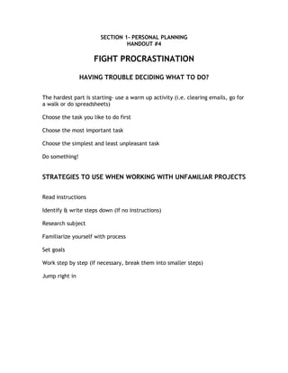 SECTION 1- PERSONAL PLANNING
                                HANDOUT #4

                    FIGHT PROCRASTINATION

                HAVING TROUBLE DECIDING WHAT TO DO?


The hardest part is starting- use a warm up activity (i.e. clearing emails, go for
a walk or do spreadsheets)

Choose the task you like to do first

Choose the most important task

Choose the simplest and least unpleasant task

Do something!


STRATEGIES TO USE WHEN WORKING WITH UNFAMILIAR PROJECTS


Read instructions

Identify & write steps down (If no instructions)

Research subject

Familiarize yourself with process

Set goals

Work step by step (If necessary, break them into smaller steps)

Jump right in
 