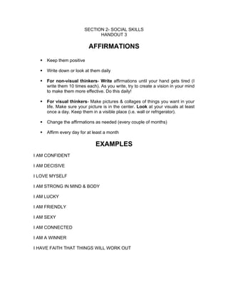 SECTION 2- SOCIAL SKILLS
                               HANDOUT 3

                           AFFIRMATIONS
     Keep them positive

     Write down or look at them daily

     For non-visual thinkers- Write affirmations until your hand gets tired (I
      write them 10 times each). As you write, try to create a vision in your mind
      to make them more effective. Do this daily!

     For visual thinkers- Make pictures & collages of things you want in your
      life. Make sure your picture is in the center. Look at your visuals at least
      once a day. Keep them in a visible place (i.e. wall or refrigerator).

     Change the affirmations as needed (every couple of months)

     Affirm every day for at least a month

                               EXAMPLES
I AM CONFIDENT

I AM DECISIVE

I LOVE MYSELF

I AM STRONG IN MIND & BODY

I AM LUCKY

I AM FRIENDLY

I AM SEXY

I AM CONNECTED

I AM A WINNER

I HAVE FAITH THAT THINGS WILL WORK OUT
 
