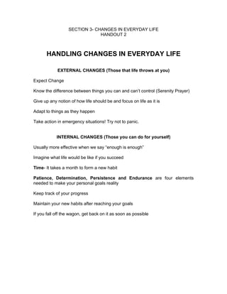 SECTION 3- CHANGES IN EVERYDAY LIFE
                               HANDOUT 2



      HANDLING CHANGES IN EVERYDAY LIFE

            EXTERNAL CHANGES (Those that life throws at you)

Expect Change

Know the difference between things you can and can’t control (Serenity Prayer)

Give up any notion of how life should be and focus on life as it is

Adapt to things as they happen

Take action in emergency situations! Try not to panic.


            INTERNAL CHANGES (Those you can do for yourself)

Usually more effective when we say “enough is enough”

Imagine what life would be like if you succeed

Time- It takes a month to form a new habit

Patience, Determination, Persistence and Endurance are four elements
needed to make your personal goals reality

Keep track of your progress

Maintain your new habits after reaching your goals

If you fall off the wagon, get back on it as soon as possible
 