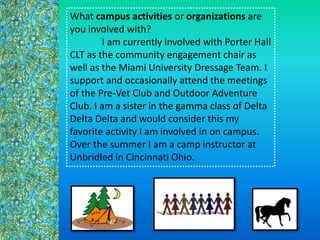 What campus activities or organizations are
you involved with?
I am currently involved with Porter Hall
CLT as the community engagement chair as
well as the Miami University Dressage Team. I
support and occasionally attend the meetings
of the Pre-Vet Club and Outdoor Adventure
Club. I am a sister in the gamma class of Delta
Delta Delta and would consider this my
favorite activity I am involved in on campus.
Over the summer I am a camp instructor at
Unbridled in Cincinnati Ohio.
 