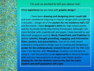 What experience do you have with graphic design?
I have been drawing and designing since I could talk
and even considered majoring in interior design (still considering
it actually). I design all of the posters for my residence hall's CLT
and RA events. I have designed t-shirts for high school events
and for my Greek family (the Disney Princesses). Although I am
more familiar with a paintbrush and paper, I have learned to use
Microsoft programs such as Word, PowerPoint, and Publisher to
deliver colorful, thought provoking, engaging, and informative
flyers, posters, and presentations. One of my most recent
endeavors using graphic design was in creating and designing a
poster for the undergraduate research forum with the MBI 224
class. I am familiar with Photoshop, however not the best at
using it. I see this position as an opportunity to become familiar
with and use new programs to design even better graphic
displays for the Pan-Hellenic community that the entire
student and staff population will enjoy.
Im just so excited to tell you about me!
 
