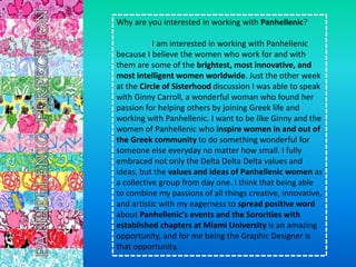 Why are you interested in working with Panhellenic?
I am interested in working with Panhellenic
because I believe the women who work for and with
them are some of the brightest, most innovative, and
most intelligent women worldwide. Just the other week
at the Circle of Sisterhood discussion I was able to speak
with Ginny Carroll, a wonderful woman who found her
passion for helping others by joining Greek life and
working with Panhellenic. I want to be like Ginny and the
women of Panhellenic who inspire women in and out of
the Greek community to do something wonderful for
someone else everyday no matter how small. I fully
embraced not only the Delta Delta Delta values and
ideas, but the values and ideas of Panhellenic women as
a collective group from day one. I think that being able
to combine my passions of all things creative, innovative,
and artistic with my eagerness to spread positive word
about Panhellenic's events and the Sororities with
established chapters at Miami University is an amazing
opportunity, and for me being the Graphic Designer is
that opportunity.
 