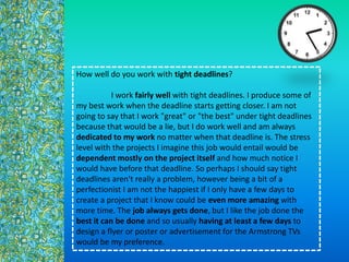 How well do you work with tight deadlines?
I work fairly well with tight deadlines. I produce some of
my best work when the deadline starts getting closer. I am not
going to say that I work "great" or "the best" under tight deadlines
because that would be a lie, but I do work well and am always
dedicated to my work no matter when that deadline is. The stress
level with the projects I imagine this job would entail would be
dependent mostly on the project itself and how much notice I
would have before that deadline. So perhaps I should say tight
deadlines aren't really a problem, however being a bit of a
perfectionist I am not the happiest if I only have a few days to
create a project that I know could be even more amazing with
more time. The job always gets done, but I like the job done the
best it can be done and so usually having at least a few days to
design a flyer or poster or advertisement for the Armstrong TVs
would be my preference.
 