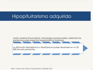 Hipopituitarismo adquirido

Lesión cerebral (traumatismo, hemorragia subaracnoidea, radiación) los
pacientes puede presentar hipopituitarismo transitorio.
La disfunción hipotalámica o hipofisaria se puede desarrollar en un 2540% de estos pacientes.

Peter J. Snyder, cols. Causes of hypopituitarism. Uptodate. 2013

5

 