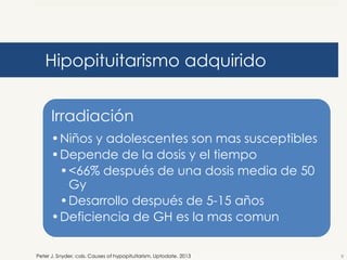 Hipopituitarismo adquirido
Irradiación
•Niños y adolescentes son mas susceptibles
•Depende de la dosis y el tiempo
•<66% después de una dosis media de 50
Gy
•Desarrollo después de 5-15 años
•Deficiencia de GH es la mas comun
Peter J. Snyder, cols. Causes of hypopituitarism. Uptodate. 2013

8

 