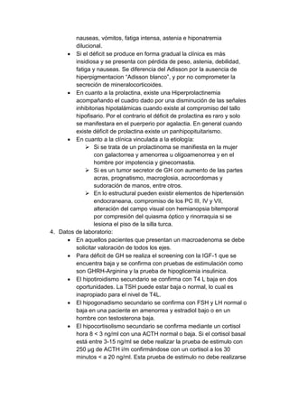 nauseas, vómitos, fatiga intensa, astenia e hiponatremia 
dilucional. 
 Si el déficit se produce en forma gradual la clínica es más 
insidiosa y se presenta con pérdida de peso, astenia, debilidad, 
fatiga y nauseas. Se diferencia del Adisson por la ausencia de 
hiperpigmentacion “Adisson blanco”, y por no comprometer la 
secreción de mineralocorticoides. 
 En cuanto a la prolactina, existe una Hiperprolactinemia 
acompañando el cuadro dado por una disminución de las señales 
inhibitorias hipotalámicas cuando existe al compromiso del tallo 
hipofisario. Por el contrario el déficit de prolactina es raro y solo 
se manifestara en el puerperio por agalactia. En general cuando 
existe déficit de prolactina existe un panhipopituitarismo. 
 En cuanto a la clínica vinculada a la etiología: 
 Si se trata de un prolactinoma se manifiesta en la mujer 
con galactorrea y amenorrea u oligoamenorrea y en el 
hombre por impotencia y ginecomastia. 
 Si es un tumor secretor de GH con aumento de las partes 
acras, prognatismo, macroglosia, acrocordomas y 
sudoración de manos, entre otros. 
 En lo estructural pueden existir elementos de hipertensión 
endocraneana, compromiso de los PC III, IV y VII, 
alteración del campo visual con hemianopsia bitemporal 
por compresión del quiasma óptico y rinorraquia si se 
lesiona el piso de la silla turca. 
4. Datos de laboratorio: 
 En aquellos pacientes que presentan un macroadenoma se debe 
solicitar valoración de todos los ejes. 
 Para déficit de GH se realiza el screening con la IGF-1 que se 
encuentra baja y se confirma con pruebas de estimulación como 
son GHRH-Arginina y la prueba de hipoglicemia insulinica. 
 El hipotiroidismo secundario se confirma con T4 L baja en dos 
oportunidades. La TSH puede estar baja o normal, lo cual es 
inapropiado para el nivel de T4L. 
 El hipogonadismo secundario se confirma con FSH y LH normal o 
baja en una paciente en amenorrea y estradiol bajo o en un 
hombre con testosterona baja. 
 El hipocortisolismo secundario se confirma mediante un cortisol 
hora 8 < 3 ng/ml con una ACTH normal o baja. Si el cortisol basal 
está entre 3-15 ng/ml se debe realizar la prueba de estimulo con 
250 μg de ACTH i/m confirmándose con un cortisol a los 30 
minutos < a 20 ng/ml. Esta prueba de estimulo no debe realizarse 
 