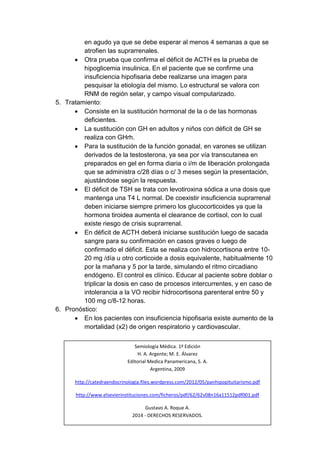 en agudo ya que se debe esperar al menos 4 semanas a que se 
atrofien las suprarrenales. 
 Otra prueba que confirma el déficit de ACTH es la prueba de 
hipoglicemia insulinica. En el paciente que se confirme una 
insuficiencia hipofisaria debe realizarse una imagen para 
pesquisar la etiología del mismo. Lo estructural se valora con 
RNM de región selar, y campo visual computarizado. 
5. Tratamiento: 
 Consiste en la sustitución hormonal de la o de las hormonas 
deficientes. 
 La sustitución con GH en adultos y niños con déficit de GH se 
realiza con GHrh. 
 Para la sustitución de la función gonadal, en varones se utilizan 
derivados de la testosterona, ya sea por vía transcutanea en 
preparados en gel en forma diaria o i/m de liberación prolongada 
que se administra c/28 días o c/ 3 meses según la presentación, 
ajustándose según la respuesta. 
 El déficit de TSH se trata con levotiroxina sódica a una dosis que 
mantenga una T4 L normal. De coexistir insuficiencia suprarrenal 
deben iniciarse siempre primero los glucocorticoides ya que la 
hormona tiroidea aumenta el clearance de cortisol, con lo cual 
existe riesgo de crisis suprarrenal. 
 En déficit de ACTH deberá iniciarse sustitución luego de sacada 
sangre para su confirmación en casos graves o luego de 
confirmado el déficit. Esta se realiza con hidrocortisona entre 10- 
20 mg /día u otro corticoide a dosis equivalente, habitualmente 10 
por la mañana y 5 por la tarde, simulando el ritmo circadiano 
endógeno. El control es clínico. Educar al paciente sobre doblar o 
triplicar la dosis en caso de procesos intercurrentes, y en caso de 
intolerancia a la VO recibir hidrocortisona parenteral entre 50 y 
100 mg c/8-12 horas. 
6. Pronóstico: 
 En los pacientes con insuficiencia hipofisaria existe aumento de la 
mortalidad (x2) de origen respiratorio y cardiovascular. 
Semiología Médica. 1ª Edición 
H. A. Argente; M. E. Álvarez 
Editorial Medica Panamericana, S. A. 
Argentina, 2009 
http://catedraendocrinologia.files.wordpress.com/2012/05/panhipopituitarismo.pdf 
http://www.elsevierinstituciones.com/ficheros/pdf/62/62v08n16a11512pdf001.pdf 
Gustavo A. Roque A. 
2014 - DERECHOS RESERVADOS. 
