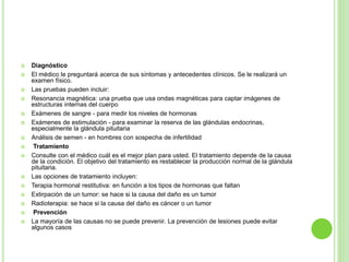  Diagnóstico 
 El médico le preguntará acerca de sus síntomas y antecedentes clínicos. Se le realizará un 
examen físico. 
 Las pruebas pueden incluir: 
 Resonancia magnética: una prueba que usa ondas magnéticas para captar imágenes de 
estructuras internas del cuerpo 
 Exámenes de sangre - para medir los niveles de hormonas 
 Exámenes de estimulación - para examinar la reserva de las glándulas endocrinas, 
especialmente la glándula pituitaria 
 Análisis de semen - en hombres con sospecha de infertilidad 
 Tratamiento 
 Consulte con el médico cuál es el mejor plan para usted. El tratamiento depende de la causa 
de la condición. El objetivo del tratamiento es restablecer la producción normal de la glándula 
pituitaria. 
 Las opciones de tratamiento incluyen: 
 Terapia hormonal restitutiva: en función a los tipos de hormonas que faltan 
 Extirpación de un tumor: se hace si la causa del daño es un tumor 
 Radioterapia: se hace si la causa del daño es cáncer o un tumor 
 Prevención 
 La mayoría de las causas no se puede prevenir. La prevención de lesiones puede evitar 
algunos casos 
