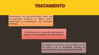 Inicialmente, con glucocorticoides, dado que
los pacientes presentan un déficit crónico
suprarrenal, a continuación, con hormonas
tiroideas.
El tratamiento con esteroides gonadales se
adecua a las necesidades de cada paciente.
Se establece sustitución para el déficit de GH
en niños y, en la actualidad, también en
muchos adultos, pero nunca para los de PRL.
TRATAMIENTO
 