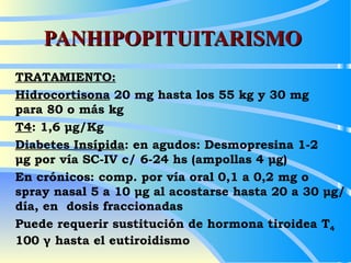 PANHIPOPITUITARISMO TRATAMIENTO: Hidrocortisona  20 mg hasta los 55 kg y 30 mg  para 80 o más kg T4 : 1,6 μg/Kg Diabetes Insípida : en agudos: Desmopresina 1-2  μg por vía SC-IV c/ 6-24 hs (ampollas 4 μg) En crónicos: comp. por vía oral 0,1 a 0,2 mg o  spray nasal 5 a 10 μg al acostarse hasta 20 a 30 μg/día, en  dosis fraccionadas Puede requerir sustitución de hormona tiroidea T 4  100 γ hasta el eutiroidismo 