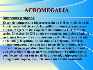 ACROMEGALIA Síntomas y signos   Excepcionalmente, la hipersecreción de GH se inicia en la in - fancia, antes del cierre de las epífisis, y conduce a un creci - miento exagerado del esqueleto denominado  GIGA  hipofi - sario. El exceso de GH puede empezar en cualquier edad, pe - ro lo más frecuente es que comience entre la tercera década  de la vida y la quinta. En los niños, la velocidad del creci - miento aumenta, pero con muy pocas deformidades óseas.  Sin embargo, se produce tumefacción de los tejidos blandos  y engrosamiento de los nervios periféricos. También existe   con frecuencia un retraso de la pubertad, o hipogonadismo hipogonadotrópico, que determina un hábito eunucoide.  