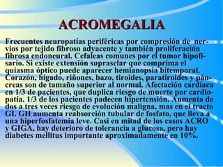 ACROMEGALIA F recuentes neuropatías periféricas  por  compresión de  ner - vios por tejido fibroso adyacente  y  también proliferación fibrosa endoneural.  C efaleas comunes  por  el tumor hipofi - sario. Si existe extensión supraselar que comprima el quiasma óptico puede aparecer hemianopsia bitemporal. Corazón, hígado, riñones, bazo, tiroides, paratiroides y pán - creas son de tamaño superior al normal.  A fectación cardíaca en 1/3 de pacientes, que duplica riesgo de muerte por cardio - patía. 1/3 de los pacientes padecen hipertensión. Aumenta de dos a tres veces riesgo de evolución maligna,  mas  en el tracto GI. GH aumenta reabsorción tubular de fosfato, que  lleva  a una hiperfosfatemia leve. Casi en mitad de los casos  ACRO  y GIGA,   hay  deterioro de tolerancia a glucosa,  pero hay  diabetes mellitus importante aproximadamente en 10%.   