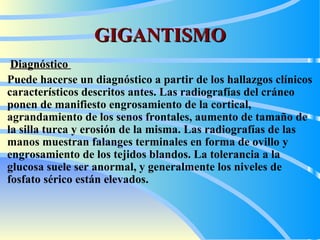 GIGANTISMO Diagnóstico   Puede hacerse un diagnóstico a partir de los hallazgos clínicos característicos descritos antes. Las radiografías del cráneo ponen de manifiesto engrosamiento de la cortical, agrandamiento de los senos frontales, aumento de tamaño de la silla turca y erosión de la misma. Las radiografías de las manos muestran falanges terminales en forma de ovillo y engrosamiento de los tejidos blandos. La tolerancia a la glucosa suele ser anormal, y generalmente los niveles de fosfato sérico están elevados.   