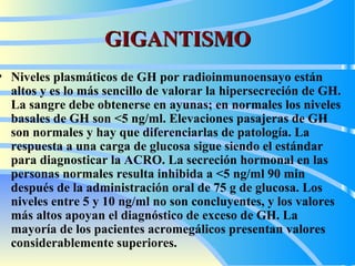 GIGANTISMO N iveles plasmáticos de GH por radioinmunoensayo están  altos  y  e s  lo  más sencillo de valorar la hipersecreción de GH. La sangre  debe  obtenerse en  ayunas ; en normales los niveles basales de GH son <5 ng/ml.  E levaciones pasajeras de GH son normales y  hay  que   diferencia rl as de   patología. La respuesta a una carga de glucosa sigue siendo el estándar para diagnosticar la  ACRO . La secreción hormonal en las personas normales resulta inhibida a <5 ng/ml 90 min después de la administración oral de 75 g de glucosa. Los niveles entre 5 y 10 ng/ml no son concluyentes, y los valores más altos apoyan el diagnóstico de exceso de GH. La mayoría de los pacientes acromegálicos presentan valores considerablemente superiores.  