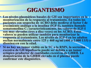 GIGANTISMO Los niveles plasmáticos basales de GH son importantes en la monitorización de la respuesta al tratamiento. En todos los pacientes con sospecha de  ACRO  debe medirse el factor   I de crecimiento análogo a la insulina (IGF-I), también llamado somatomedina C; característicamente, los valores de IGF-I son muy elevados (tres a diez veces) en los  ACRO . Estos valores se pueden utilizar también para monitorizar la respuesta al tratamiento. Los niveles de IGF-I en los adultos oscilan normalmente entre 125 y 460 ng/ml (400 a 2.000 UI/l) y disminuyen con la edad.   Si no hay un tumor visible en la TC o la RMN, la secreción excesiva de GH hipofisaria puede ser debida a un tumor ectópico productor de cantidades excesivas de GHRH. La demostración de la GHRH elevada en el plasma puede confirmar este diagnóstico.   