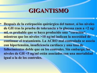 GIGANTISMO Después de la extirpación quirúrgica del tumor, si los niveles de GH tras la prueba de tolerancia a la glucosa caen a <2 ng/ml, es probable que se haya producido una "curación", mientras que los niveles >10 ng/ml indican la necesidad de continuar el tratamiento. La  ACRO  mal controlada se asocia con hipertensión, insuficiencia cardíaca y una tasa de fallecimientos doble que en los controles. Sin embargo, los niveles de GH <5 ng/ml están asociados con una mortalidad igual a la de los controles.   