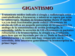 GIGANTISMO T ratamiento médico indicado si cirugía y radioterapia están contraindicadas o fracasaron, o mientras se espera que actúe la radioterapia.  M esilato de bromocriptina  (hasta 15 mg/día v.o.) en dosis fraccionadas puede reducir eficazmente los niveles de GH en un pequeño porcentaje de los pacientes. Un análogo de la somatostatina de acción prolongada, la  octreótida , inhibe la secreción de GH eficazmente en pacientes refractarios a la bromocriptina, la cirugía o la irradiación, pero tiene que ser inyectado por vía s.c. Dada su facilidad de administración y su costo más bajo comparado con la octreótida, debe intentarse generalmente la bromocriptina en primer lugar.   