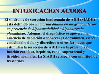 INTOXICACION ACUOSA El síndrome de secreción inadecuada de ADH (SIADH) está definido por  una orina diluida en un grado inferior en presencia de hipoosmolalidad e hiponatremia plasmáticas.  Además, el diagnóstico se apoya en la ausencia de depleción o sobrecarga de volumen, estrés emocional o dolor y diuréticos u otros fármacos que estimulan la secreción de ADH y en la presencia de función cardíaca, hepática, renal, suprarrenal y tiroidea normales. La SIADH se asocia con multitud de trastornos .   