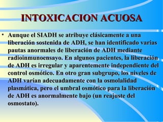 INTOXICACION ACUOSA Aunque el SIADH se atribuye clásicamente a una liberación sostenida de ADH, se han identificado varias pautas anormales de liberación de ADH mediante radioinmunoensayo. En algunos pacientes, la liberación de ADH es irregular y aparentemente independiente del control osmótico. En otro gran subgrupo, los niveles de ADH varían adecuadamente con la osmolalidad plasmática, pero el umbral osmótico para la liberación de ADH es anormalmente bajo (un reajuste del osmostato).  
