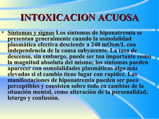 INTOXICACION ACUOSA Síntomas y signos   Los síntomas de hiponatremia se presentan generalmente cuando la osmolalidad plasmática efectiva desciende a 240 mOsm/ L  con independencia de la causa subyacente. La tasa de descenso, sin embargo, puede ser tan importante como la magnitud absoluta del mismo; los síntomas pueden aparecer con osmolalidades plasmáticas algo más elevadas si el cambio tiene lugar con rapidez. Las manifestaciones de hiponatremia pueden ser poco perceptibles y consisten sobre todo en cambios de la situación mental, como alteración de la personalidad, letargo y confusión.  