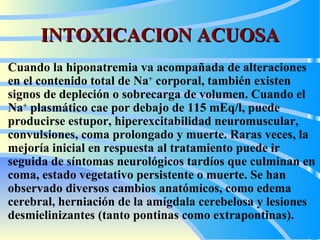 INTOXICACION ACUOSA Cuando la hiponatremia va acompañada de alteraciones en el contenido total de Na +  corporal, también existen signos de depleción o sobrecarga de volumen .  Cuando el Na +  plasmático cae por debajo de 115 mEq/l, puede producirse estupor, hiperexcitabilidad neuromuscular, convulsiones, coma prolongado y muerte. Raras veces, la mejoría inicial en respuesta al tratamiento puede ir seguida de síntomas neurológicos tardíos que culminan en coma, estado vegetativo persistente o muerte. Se han observado diversos cambios anatómicos, como edema cerebral, herniación de la amígdala cerebelosa y lesiones desmielinizantes (tanto pontinas como extrapontinas).  