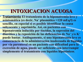 INTOXICACION ACUOSA Tratamiento   El tratamiento de la hiponatremia leve y asintomática (es decir, Na +  plasmático >120 mEq/l) es sencillo, en especial si es posible identificar la causa subyacente y suprimirla. Así, en pacientes con hiponatremia inducida por tiazidas, la supresión del diurético y la reposición de las deficiencias de Na +  y/o K +  puede bastar. Análogamente, si una hiponatremia leve es consecuencia de la administración inadecuada de líquidos por vía parenteral en un paciente con dificultad para la excreción de agua, puede ser suficiente con interrumpir simplemente el tratamiento con líquidos hipotónicos .   