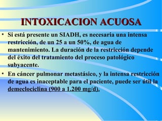 INTOXICACION ACUOSA Si está presente un SIADH, es necesaria una intensa restricción, de un 25 a un 50%, de agua de mantenimiento. La duración de la restricción depende del éxito del tratamiento del proceso patológico subyacente.   En  cáncer pulmonar metastásico, y la intensa restricción de agua es inaceptable para el paciente, puede ser útil la  demeclociclina (900 a 1.200 mg/d). 