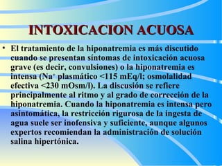 INTOXICACION ACUOSA El tratamiento de la hiponatremia es más discutido cuando se presentan síntomas de intoxicación acuosa grave (es decir, convulsiones) o la hiponatremia es intensa (Na +  plasmático <115 mEq/l; osmolalidad efectiva <230 mOsm/l). La discusión se refiere principalmente al ritmo y al grado de corrección de la hiponatremia. Cuando la hiponatremia es intensa pero asintomática, la restricción rigurosa de la ingesta de agua suele ser inofensiva y suficiente, aunque algunos expertos recomiendan la administración de solución salina hipertónica.  