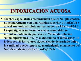 INTOXICACION ACUOSA Muchos especialistas recomiendan que el Na +  plasmático no se incremente con una rapidez superior a 1 mEq/l/h y que el aumento absoluto no sea mayor de 10 mEq/l/24 h. Lo que sigue es un término medio razonable: se infunden lentamente por vía i.v. 250 ml de solución salina hipertónica (3%) y se determina el sodio sérico 10 h después. Si los valores siguen siendo demasiado bajos la cantidad puede repetirse, manteniendo el aumento del Na +  sérico dentro de los 10 mEq/l/24 h.   