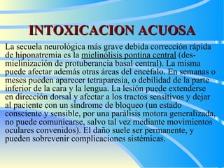 INTOXICACION ACUOSA La secuela neurológica más  grave   debida  corrección rápida de hiponatremia es la  mielinólisis pontina central  (des - mielinización de protuberancia basal central). La mi sm a puede afectar  además  otras áreas del encéfalo. En semanas o meses pueden aparecer tetraparesia,  o  debilidad de la parte inferior de la cara y la lengua. La lesión puede extenderse en dirección dorsal y afectar a los tractos sensitivos y dejar al paciente con un síndrome de bloqueo (un estado consciente y sensible,  por  una parálisis motora generalizada, no puede comunicarse,  salvo  tal vez mediante movimientos oculares convenidos). El daño suele ser permanente, y pueden sobrevenir complicaciones sistémicas.  