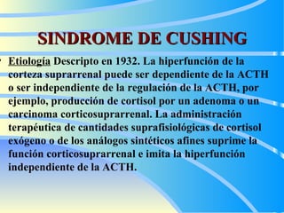 SINDROME DE CUSHING Etiología   Descripto en 1932.  La hiperfunción de la corteza suprarrenal puede ser dependiente de la ACTH  o ser independiente de la regulación de la ACTH, por ejemplo, producción de cortisol por un adenoma o un carcinoma corticosuprarrenal. La administración terapéutica de cantidades suprafisiológicas de cortisol exógeno o de los análogos sintéticos afines suprime la función corticosuprarrenal e imita la hiperfunción independiente de la ACTH.  