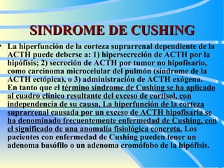 SINDROME DE CUSHING La hiperfunción de la corteza suprarrenal dependiente de la ACTH puede deberse a: 1) hipersecreción de ACTH por la hipófisis; 2) secreción de ACTH por tumor no hipofisario, como carcinoma microcelular del pulmón (síndrome de la ACTH ectópica), o 3) administración de ACTH exógena.  En tanto  que el  término síndrome de Cushing se ha aplicado al cuadro clínico resultante del exceso de cortisol, con independencia de su causa ,   L a hiperfunción de la corteza suprarrenal causada por un exceso de ACTH hipofisaria se ha denominado frecuentemente enfermedad de Cushing, con el significado de una anomalía fisiológica concreta.  Los pacientes con enfermedad de Cushing pueden tener un adenoma basófilo o un adenoma cromófobo de la hipófisis. 