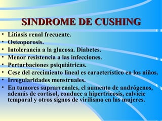 SINDROME DE CUSHING Litiasis  renal  frecuente. O steoporosis .   I ntolerancia a la glucosa . Diabetes.   Menor  resistencia a las infecciones .  P erturbaciones psiquiátricas.  C ese del crecimiento lineal es característico en los niños.  I rregularidades menstruales.  En tumores suprarrenales, el aumento de andrógenos, además de cortisol, conduc e  a hipertricosis, calvicie temporal y otros signos de virilismo en las mujeres . 