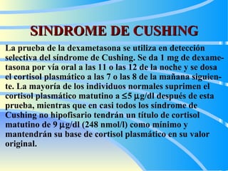 SINDROME DE CUSHING La prueba de la dexametasona se utiliza en detección selectiva del síndrome de Cushing. Se da 1 mg de dexame - tasona por vía oral a las 11 o las 12 de la noche y se d osa  el cortisol plasmático a las 7 o las 8 de la mañana siguien - te. La mayoría de los individuos normales suprimen el cortisol plasmático matutino a   5   g/dl después  de  esta prueba, mientras que  e n   casi todos los síndrome de Cushing no hipofisario tendrán un título de cortisol matutino de 9   g/dl (248 nmol/l) como mínimo y mantendrán su base de cortisol plasmático en su valor original.   