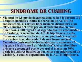 SINDROME DE CUSHING Via  oral de 0,5 mg de dexametasona cada 6 h durante 2 d a sujetos normales inhib e  la secreción de ACTH. En consecuencia, el cortisol libre urinario disminuirá a un 50% o menos del nivel previo al tratamiento; en cual - quier caso a <10  m g/24 h al segundo día. En enfermedad de Cushing, la secreción de ACTH hipofisaria es  rela - tivamente  resistente a la supresión, por  ende  el cortisol libre urinario no descenderá de una forma normal. Cuando la dosis oral de dexametasona se aumenta a 2   mg cada 6 h durante 2 d ("dosis alta"), el cortisol libre urinario descenderá por lo general al menos un 50% desde los valores basales en pacientes con enfermedad de Cushing, la cual es dependiente de la ACTH hipofisaria.   