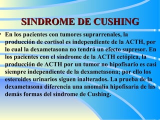 SINDROME DE CUSHING En los pacientes con tumores suprarrenales, la producción de cortisol es independiente de la ACTH, por lo cual la dexametasona no tendrá un efecto supresor. En los pacientes con el síndrome de la ACTH ectópica, la producción de ACTH por un tumor no hipofisario es casi siempre independiente de la dexametasona; por ello los esteroides urinarios siguen inalterados. La prueba de la dexametasona diferencia una anomalía hipofisaria de las demás formas del síndrome de Cushing.   