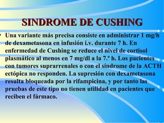 SINDROME DE CUSHING Una variante más precisa consiste en administrar 1 mg/h de dexametasona en infusión i.v. durante 7 h.  En  enfermedad de Cushing  se  reduce  el  nivel de cortisol plasmático al menos en 7  m g/dl a la 7.ª h. Los pacientes con tumores suprarrenales o con el síndrome de la ACTH ectópica no responden. La supresión con dexametasona resulta bloqueada por la rifampicina, y por tanto las pruebas de este tipo no tienen utilidad en pacientes que reciben el fármaco.   