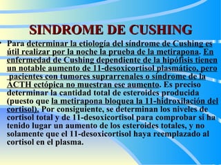 SINDROME DE CUSHING Para  determinar la etiología del síndrome de Cushing  es  útil realizar por la noche la prueba de la metirapona .  En  enfermedad de Cushing dependiente de la hipófisis tienen un notable aumento de 11-desoxicortisol plasmático, pero  pacientes con tumores suprarrenales o síndrome de la ACTH ectópica no muestran ese aumento . Es preciso determinar la cantidad total de esteroides producida (puesto que  la metirapona bloquea la 11-hidroxilación del cortisol).  Por consiguiente, se determinan los niveles de cortisol total y de 11-desoxicortisol para comprobar si ha tenido lugar un aumento de los esteroides totales, y no solamente que el 11-desoxicortisol haya reemplazado al cortisol en el plasma.   